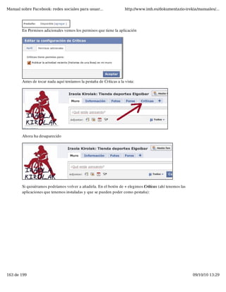 Manual sobre Facebook: redes sociales para usuar...                   http://www.imh.es/dokumentazio-irekia/manuales/...




        En Permisos adicionales vemos los permisos que tiene la aplicación




        Antes de tocar nada aquí teníamos la pestaña de Críticas a la vista:




        Ahora ha desaparecido




        Si quisiéramos podríamos volver a añadirla. En el botón de + elegimos Críticas (ahí tenemos las
        aplicaciones que tenemos instaladas y que se pueden poder como pestaña):




163 de 199                                                                                                09/10/10 13:29
 