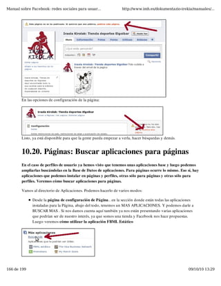 Manual sobre Facebook: redes sociales para usuar...                http://www.imh.es/dokumentazio-irekia/manuales/...




        En las opciones de configuración de la página:




        Listo, ya está disponible para que la gente pueda empezar a verla, hacer búsquedas y demás.


        10.20. Páginas: Buscar aplicaciones para páginas
        En el caso de perfiles de usuario ya hemos visto que tenemos unas aplicaciones base y luego podemos
        ampliarlas buscándolas en la Base de Datos de aplicaciones. Para páginas ocurre lo mismo. Eso sí, hay
        aplicaciones que podemos instalar en páginas y perfiles, otras sólo para páginas y otras sólo para
        perfiles. Veremos cómo buscar aplicaciones para páginas.

        Vamos al directorio de Aplicaciones. Podemos hacerlo de varios modos:

              Desde la página de configuración de Página.. en la sección donde están todas las aplicaciones
              instaladas para la Página, abajo del todo, tenemos un MAS APLICACIONES. Y podemos darle a
              BUSCAR MAS . Si nos damos cuenta aquí también ya nos están presentando varias aplicaciones
              que podrían ser de nuestro interés, ya que somos una tienda y Facebook nos hace propuestas.
              Luego veremos cómo utilizar la aplicación FBML Estático




166 de 199                                                                                              09/10/10 13:29
 