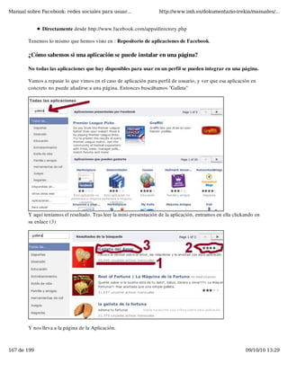 Manual sobre Facebook: redes sociales para usuar...                  http://www.imh.es/dokumentazio-irekia/manuales/...


              Directamente desde http://www.facebook.com/apps/directory.php

        Tenemos lo mismo que hemos visto en : Repositorio de aplicaciones de Facebook.

        ¿Cómo sabemos si una aplicación se puede instalar en una página?

        No todas las aplicaciones que hay disponibles para usar en un perfil se pueden integrar en una página.

        Vamos a repasar lo que vimos en el caso de aplicación para perfil de usuario, y ver que esa aplicación en
        concreto no puede añadirse a una página. Entonces buscábamos "Galleta"




        Y aquí teníamos el resultado. Tras leer la mini-presentación de la aplicación, entramos en ella clickando en
        su enlace (3)




        Y nos lleva a la página de la Aplicación.



167 de 199                                                                                                   09/10/10 13:29
 