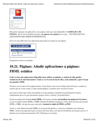 Manual sobre Facebook: redes sociales para usuar...                http://www.imh.es/dokumentazio-irekia/manuales/...




        Para poder Agregar esta aplicación a una página, tiene que estar disponible el AGREGAR A MI
        PÁGINA.  En el caso de Galleta del amor, no aparece esa opción, por lo que... TAN SOLO ES UNA
        APLICACIÓN PARA PERFILES PERSONALES.

        Esto es lo que debe tener una aplicación para poder ser usada en una página.




        Enseguida veremos un ejemplo


        10.21. Páginas: Añadir aplicaciones a páginas:
        FBML estático
        Cada vez hay más aplicaciones disponibles para utilizar en páginas, y muchas de ellas pueden
        resultarnos de lo más interesantes. Vamos a ver el caso de una de ellas, como instalarla y qué es lo que
        nos permite: FBML

        Tenemos ya un esbozo de la página hecha. Como hemos visto en la configuración del muro, cuando un
        usuario que no es fan venga a visitar nuestra página, lo primero que verá será el muro.

        ¿por qué no hacer que exista otra pestaña en la que podamos enseñarle una presentación nuestra,
        explicándole qué es lo que encontrará, quienes somos y demás? ¿Se podrá hacer?

        Existe una aplicación llamada static FBML con la que se pueden personalizar las páginas de Facebook ,
        ya que se puede insertar HTML y FBML (Facebook Markup Language). Como bien dice hay que insertar
        HTML o FBML, así que hay que conocerlos (manual en inglés de FBML en PDF)

        Vamos a verla. Hemos buscado FBML en la caja de búsquedas y vemos los resultados que contienen
        FBML. Vemos una aplicación que es la que más éxito tiene, con más de 45millones de usuarios activos. Y
        además con una buena puntuación (4/5). Clickamos en el enlace


168 de 199                                                                                                09/10/10 13:29
 