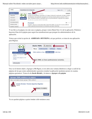 Manual sobre Facebook: redes sociales para usuar...                 http://www.imh.es/dokumentazio-irekia/manuales/...




        Y nos lleva a la página (en este caso es página, porque vemos Hazte Fan (1)) de la aplicación. Podemos
        hacernos Fans de la página para seguir las actualizaciones que pongan los administradores de la
        aplicación.

        Vemos que existe la opción de  AGREGAR A MI PÁGINA, así que perfecto, se trata de una aplicación
        para Páginas.




        Una vez le hemos dado a Agregar a Mi Página, se nos abre una ventana dándonos a elegir a cuál de las
        páginas de las que somos administrador queremos instalar la aplicación (podemos poner en cuantas
        páginas queramos). Vemos la de Iraola Kirolak y la damos a Agregar a la página




        Ya no quedan páginas a quien instalar (sólo teníamos una)




169 de 199                                                                                                09/10/10 13:29
 