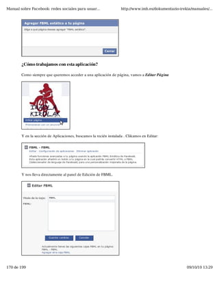 Manual sobre Facebook: redes sociales para usuar...                 http://www.imh.es/dokumentazio-irekia/manuales/...




        ¿Cómo trabajamos con esta aplicación?

        Como siempre que queremos acceder a una aplicación de página, vamos a Editar Página




        Y en la sección de Aplicaciones, buscamos la recién instalada . Clikamos en Editar:




        Y nos lleva directamente al panel de Edición de FBML.




170 de 199                                                                                             09/10/10 13:29
 