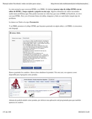 Manual sobre Facebook: redes sociales para usuar...               http://www.imh.es/dokumentazio-irekia/manuales/...


        Lo más normal es que conozcas HTML y no FBML. Es habitual generar algo de código HTML con un
        editor de HTML, y luego copiarlo y pegarlo en esta caja. Algunos elementos de videos incrustados
        suelen tener problemas aquí. Para poder incrustar un video hay que usar el FBML de Facebook, no sirve
        con usar HTML. Pero con el formato básico de tablas, imágenes y links no suele haber ningún tipo de
        problema.

        Le damos un Título a la caja: Presentación

        Y en FBML ponemos el código HTML que hayamos generado en algún editor, o el FBML si conocemos
        este lenguaje




        Hemos guardado los cambios. Ahora cómo añadimos la pestaña ? En este caso, nos aparece como
        disponible para Agregarla como pestaña:




        Además de poderla añadir como pestaña, por defecto esta aplicación está programada para que también
        aparezca en cuadros.




171 de 199                                                                                              09/10/10 13:29
 