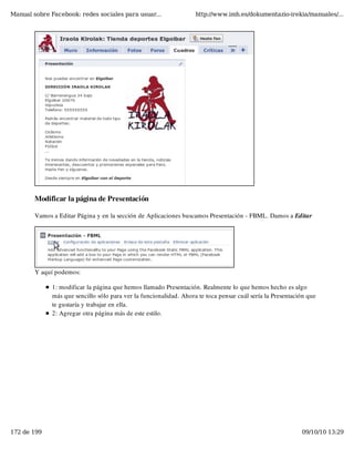 Manual sobre Facebook: redes sociales para usuar...                 http://www.imh.es/dokumentazio-irekia/manuales/...




        Modificar la página de Presentación

        Vamos a Editar Página y en la sección de Aplicaciones buscamos Presentación - FBML. Damos a Editar




        Y aquí podemos:

              1: modificar la página que hemos llamado Presentación. Realmente lo que hemos hecho es algo
              más que sencillo sólo para ver la funcionalidad. Ahora te toca pensar cuál sería la Presentación que
              te gustaría y trabajar en ella.
              2: Agregar otra página más de este estilo.




172 de 199                                                                                                  09/10/10 13:29
 