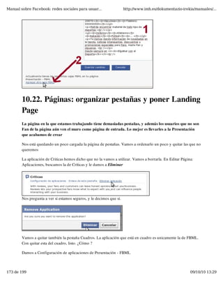 Manual sobre Facebook: redes sociales para usuar...                   http://www.imh.es/dokumentazio-irekia/manuales/...




        10.22. Páginas: organizar pestañas y poner Landing
        Page
        La página en la que estamos trabajando tiene demasiadas pestañas, y además los usuarios que no son
        Fan de la página aún ven el muro como página de entrada. Lo mejor es llevarles a la Presentación
        que acabamos de crear

        Nos está quedando un poco cargada la página de pestañas. Vamos a ordenarlo un poco y quitar las que no
        queremos

        La aplicación de Criticas hemos dicho que no la vamos a utilizar. Vamos a borrarla. En Editar Página:
        Aplicaciones, buscamos la de Críticas y le damos a Eliminar




        Nos pregunta a ver si estamos seguros, y le decimos que si.




        Vamos a quitar también la pestaña Cuadros. La aplicación que está en cuadro es unicamente la de FBML.
        Con quitar esta del cuadro, listo. ¿Cómo ?

        Damos a Configuración de aplicaciones de Presentación - FBML



173 de 199                                                                                                 09/10/10 13:29
 