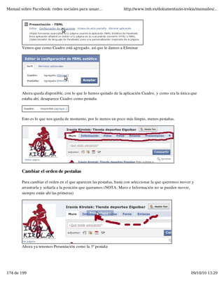 Manual sobre Facebook: redes sociales para usuar...                http://www.imh.es/dokumentazio-irekia/manuales/...




        Vemos que como Cuadro está agregado, así que le damos a Eliminar




        Ahora queda disponible, con lo que lo hemos quitado de la aplicación Cuadro, y como era la única que
        estaba ahí, desaparece Cuadro como pestaña




        Esto es lo que nos queda de momento, por lo menos un poco más limpio, menos pestañas.




        Cambiar el orden de pestañas

        Para cambiar el orden en el que aparecen las pestañas, basta con seleccionar la que queremos mover y
        arrastrarla y soltarla a la posición que queramos (NOTA: Muro e Información no se pueden mover,
        siempre están ahí las primeras)




        Ahora ya tenemos Presentación como la 3º pestaña




174 de 199                                                                                                09/10/10 13:29
 