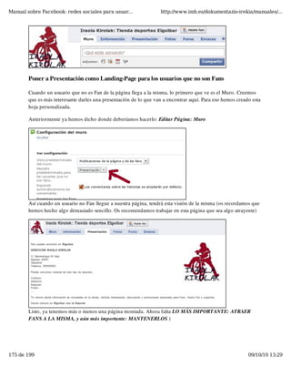 Manual sobre Facebook: redes sociales para usuar...                http://www.imh.es/dokumentazio-irekia/manuales/...




        Poner a Presentación como Landing-Page para los usuarios que no son Fans

        Cuando un usuario que no es Fan de la página llega a la misma, lo primero que ve es el Muro. Creemos
        que es más interesante darles una presentación de lo que van a encontrar aquí. Para eso hemos creado esta
        hoja personalizada.

        Anteriormente ya hemos dicho donde deberíamos hacerlo: Editar Página: Muro




        Así cuando un usuario no Fan llegue a nuestra página, tendrá esta visión de la misma (os recordamos que
        hemos hecho algo demasiado sencillo. Os recomendamos trabajar en esta página que sea algo atrayente)




        Listo, ya tenemos más o menos una página montada. Ahora falta LO MÁS IMPORTANTE: ATRAER
        FANS A LA MISMA, y aún más importante: MANTENERLOS )




175 de 199                                                                                                 09/10/10 13:29
 