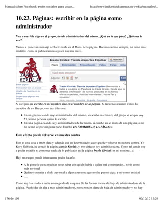 Manual sobre Facebook: redes sociales para usuar...                http://www.imh.es/dokumentazio-irekia/manuales/...



        10.23. Páginas: escribir en la página como
        administrador
        Voy a escribir algo en el grupo, siendo administrador del mismo. ¿Qué es lo que pasa? ¿Quienes lo
        ven?

        Vamos a poner un mensaje de bienvenida en el Muro de la página. Hacemos como siempre, no tiene más
        misterio, como si publicáramos algo en nuestro muro.




        Si os fijáis, no escribo en mi nombre sino en el nombre de la página. Si recordáis cuando vimos la
        creación de un Grupo, esto era diferente.

              En un grupo cuando soy administrador del mismo, si escribo en el muro del grupo se ve que soy
              YO como persona quien lo escribe
              En una página cuando soy administradora de la misma, si escribo en el muro de una página, a mi
              no se me ve por ninguna parte. Escribo EN NOMBRE DE LA PÁGINA.

        Este efecto puede volverse en nuestra contra

        Esto es una cosa a tener clara y además que en determinados casos puede volverse en nuestra contra. Yo
        Koro Gabiola, he creado la página Iraola Kirolak..y por defecto soy administradora. Como tal jamás voy
        a poder escribir ni comentar nada de lo publicado en la página Iraola Kirolak en mi nombre.. ;(

        Hay veces que puede interesarme poder hacerlo:

              A la gente le gusta muchas veces saber con quién habla o quién está contestando... verlo como
              más personal
              Quiero contestar a título personal a alguna persona que nos ha puesto algo, y no como entidad
              .....

        Como soy la creadora no he conseguido de ninguna de las formas darme de baja de administradora de la
        página. Puedo dar de alta a más administradores, estos pueden darse de baja de administrador y no hay


176 de 199                                                                                                   09/10/10 13:29
 