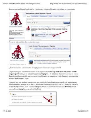 Manual sobre Facebook: redes sociales para usuar...                 http://www.imh.es/dokumentazio-irekia/manuales/...


        Suponer que un Fan de la página, ha visto nuestra última publicación y nos hace un comentario:




        O que sin más publica algo en nuestro muro:




        ¿Recibimos como administrador de la página aviso de nueva respuesta? NO

        Un problema para los administradores de las páginas es que no hay modo de saber que ha habido
        ninguna publicación, a no ser que vayamos a la página y lo miremos. No recibimos ningún correo
        diciendo que hemos tenido una respuesta ni publicación ni nada por el estilo. Requiere nuestra visita
        activa a la página para verlo.

        Lo que si que han añadido hace poco es una opción de Actualizaciones semanales de la página para
        Administradores, aunque no es mucha la información que nos dan. Para ello en Configuración de la
        cuenta: Notificaciones, en la sección de Páginas, tenemos que tener seleccionado: Actualizaciones
        semanales de la página para Administradores,




178 de 199                                                                                                  09/10/10 13:29
 