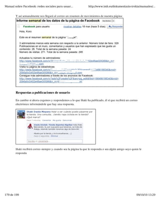 Manual sobre Facebook: redes sociales para usuar...                http://www.imh.es/dokumentazio-irekia/manuales/...


        Y así semanalmente nos llegará al correo un resumen de movimientos de nuestra página:




        Respuestas a publicaciones de usuario

        En cambio si ahora cogemos y respondemos a lo que Iñaki ha publicado, él sí que recibirá un correo
        electrónico informándole que hay una respuesta.




        Iñaki recibirá correo siempre y cuando sea la página la que le responda o sea algún amigo suyo quien le
        responda




179 de 199                                                                                                09/10/10 13:29
 