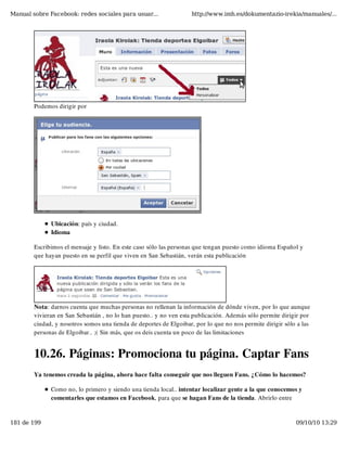 Manual sobre Facebook: redes sociales para usuar...                http://www.imh.es/dokumentazio-irekia/manuales/...




        Podemos dirigir por




              Ubicación: país y ciudad.
              Idioma

        Escribimos el mensaje y listo. En este caso sólo las personas que tengan puesto como idioma Español y
        que hayan puesto en su perfil que viven en San Sebastián, verán esta publicación




        Nota: darnos cuenta que muchas personas no rellenan la información de dónde viven, por lo que aunque
        vivieran en San Sebastián , no lo han puesto.. y no ven esta publicación. Además sólo permite dirigir por
        ciudad, y nosotros somos una tienda de deportes de Elgoibar, por lo que no nos permite dirigir sólo a las
        personas de Elgoibar.. ;( Sin más, que os deis cuenta un poco de las limitaciones


        10.26. Páginas: Promociona tu página. Captar Fans
        Ya tenemos creada la página, ahora hace falta conseguir que nos lleguen Fans. ¿Cómo lo hacemos?

              Como no, lo primero y siendo una tienda local.. intentar localizar gente a la que conocemos y
              comentarles que estamos en Facebook, para que se hagan Fans de la tienda. Abrirlo entre


181 de 199                                                                                                 09/10/10 13:29
 