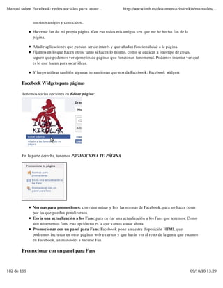 Manual sobre Facebook: redes sociales para usuar...                http://www.imh.es/dokumentazio-irekia/manuales/...


              nuestros amigos y conocidos.. 

              Hacerme fan de mi propia página. Con eso todos mis amigos ven que me he hecho fan de la
              página.

              Añadir aplicaciones que puedan ser de interés y que añadan funcionalidad a la página.
              Fijarnos en lo que hacen otros: tanto si hacen lo mismo, como se dedican a otro tipo de cosas,
              seguro que podemos ver ejemplos de páginas que funcionan fenomenal. Podemos intentar ver qué
              es lo que hacen para sacar ideas.

              Y luego utilizar también algunas herramientas que nos da Facebook: Facebook widgets

        Facebook Widgets para páginas

        Tenemos varias opciones en Editar página:




        En la parte derecha, tenemos PROMOCIONA TU PÁGINA




              Normas para promociones: conviene entrar y leer las normas de Facebook, para no hacer cosas
              por las que puedan penalizarnos. 
              Envía una actualización a los Fans: para enviar una actualización a los Fans que tenemos. Como
              aún no tenemos fans, esta opción no es la que vamos a usar ahora.
              Promocionar con un panel para Fans: Facebook pone a nuestra disposición HTML que
              podremos incrustar en otras páginas web externas y que harán ver al resto de la gente que estamos
              en Facebook, animándoles a hacerse Fan. 

        Promocionar con un panel para Fans



182 de 199                                                                                                09/10/10 13:29
 