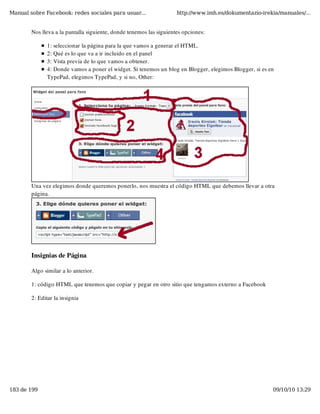 Manual sobre Facebook: redes sociales para usuar...                  http://www.imh.es/dokumentazio-irekia/manuales/...


        Nos lleva a la pantalla siguiente, donde tenemos las siguientes opciones:

               1: seleccionar la página para la que vamos a generar el HTML.
               2: Qué es lo que va a ir incluido en el panel
               3: Vista previa de lo que vamos a obtener.
               4: Donde vamos a poner el widget. Si tenemos un blog en Blogger, elegimos Blogger, si es en
               TypePad, elegimos TypePad, y si no, Other:




        Una vez elegimos donde queremos ponerlo, nos muestra el código HTML que debemos llevar a otra
        página.




        Insignias de Página

        Algo similar a lo anterior.

        1: código HTML que tenemos que copiar y pegar en otro sitio que tengamos externo a Facebook

        2: Editar la insignia




183 de 199                                                                                               09/10/10 13:29
 