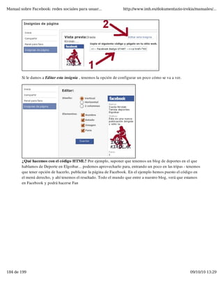 Manual sobre Facebook: redes sociales para usuar...                http://www.imh.es/dokumentazio-irekia/manuales/...




        Si le damos a Editar esta insignia , tenemos la opción de configurar un poco cómo se va a ver.




        ¿Qué hacemos con el código HTML? Por ejemplo, suponer que tenemos un blog de deportes en el que
        hablamos de Deporte en Elgoibar... podemos aprovecharlo para, entrando un poco en las tripas - tenemos
        que tener opción de hacerlo, publicitar la página de Facebook. En el ejemplo hemos puesto el código en
        el menú derecho, y ahí tenemos el resultado. Todo el mundo que entre a nuestro blog, verá que estamos
        en Facebook y podrá hacerse Fan




184 de 199                                                                                               09/10/10 13:29
 