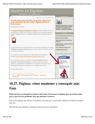 Manual sobre Facebook: redes sociales para usuar...                  http://www.imh.es/dokumentazio-irekia/manuales/...




        10.27. Páginas: cómo mantener y conseguir más
        Fans
        Puede que hayas conseguido un número interesante de fans para tu página, pero si no haces nada,
        poco a poco los irás perdiendo. Hay que mantener su interés.

        Uno de los trabajos más difíciles es mantener a los fans que ya has hecho, además de intentar conseguir
        aún más.

        Para ello hay que trabajar y conseguir la atención de los seguidores.




185 de 199                                                                                                  09/10/10 13:29
 