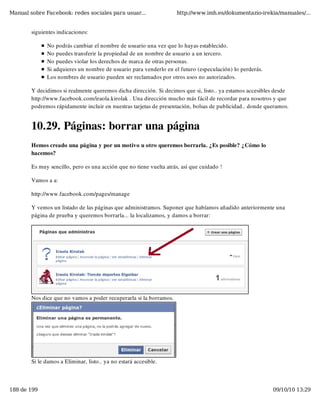 Manual sobre Facebook: redes sociales para usuar...                 http://www.imh.es/dokumentazio-irekia/manuales/...


        siguientes indicaciones:

              No podrás cambiar el nombre de usuario una vez que lo hayas establecido.
              No puedes transferir la propiedad de un nombre de usuario a un tercero.
              No puedes violar los derechos de marca de otras personas.
              Si adquieres un nombre de usuario para venderlo en el futuro (especulación) lo perderás.
              Los nombres de usuario pueden ser reclamados por otros usos no autorizados.

        Y decidimos si realmente queremos dicha dirección. Si decimos que si, listo.. ya estamos accesibles desde
        http://www.facebook.com/iraola.kirolak . Una dirección mucho más fácil de recordar para nosotros y que
        podremos rápidamente incluir en nuestras tarjetas de presentación, bolsas de publicidad.. donde queramos.


        10.29. Páginas: borrar una página
        Hemos creado una página y por un motivo u otro queremos borrarla. ¿Es posible? ¿Cómo lo
        hacemos?

        Es muy sencillo, pero es una acción que no tiene vuelta atrás, así que cuidado !

        Vamos a a:

        http://www.facebook.com/pages/manage

        Y vemos un listado de las páginas que administramos. Suponer que habíamos añadido anteriormente una
        página de prueba y queremos borrarla... la localizamos, y damos a borrar:




        Nos dice que no vamos a poder recuperarla si la borramos.




        Si le damos a Eliminar, listo.. ya no estará accesible.



188 de 199                                                                                                09/10/10 13:29
 
