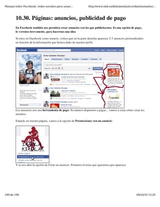 Manual sobre Facebook: redes sociales para usuar...               http://www.imh.es/dokumentazio-irekia/manuales/...



        10.30. Páginas: anuncios, publicidad de pago
        En Facebook también nos permiten crear anuncios con los que publicitarnos. Es una opción de pago,
        lo veremos brevemente, para hacernos una idea

        Si estoy en Facebook como usuario, vemos que en la parte derecha aparecen 2-3 anuncios personalizados
        en función de la información que hemos dado de nuestro perfil.




        Los anuncios son una herramienta de pago. Si estamos dispuestos a pagar... vamos a crear cómo crear los
        nuestros.

        Estando en nuestra página, vamos a la opción de Promocionar con un anuncio:




        Y se nos abre la opción de Crear un anuncio. Ponemos el texto que queremos que aparezca




189 de 199                                                                                              09/10/10 13:29
 