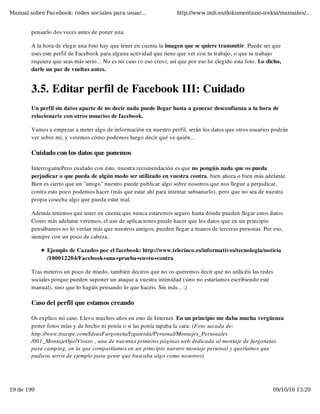 Manual sobre Facebook: redes sociales para usuar...                  http://www.imh.es/dokumentazio-irekia/manuales/...


        pensarlo dos veces antes de poner una.

        A la hora de elegir una foto hay que tener en cuenta la imagen que se quiere transmitir. Puede ser que
        uses este perfil de Facebook para alguna actividad que tiene que ver con tu trabajo, o que tu trabajo
        requiera que seas más serio... No es mi caso (o eso creo), así que por eso he elegido esta foto. Lo dicho,
        darle un par de vueltas antes. 


        3.5. Editar perfil de Facebook III: Cuidado
        Un perfil sin datos aparte de no decir nada puede llegar hasta a generar desconfianza a la hora de
        relacionarte con otros usuarios de facebook.

        Vamos a empezar a meter algo de información en nuestro perfil, serán los datos que otros usuarios podrán
        ver sobre mi, y veremos cómo podemos luego decir qué ve quién...

        Cuidado con los datos que ponemos

        InterrogantePero cuidado con esto, nuestra recomendación es que no pongáis nada que os pueda
        perjudicar o que pueda de algún modo ser utilizado en vuestra contra, bien ahora o bien más adelante.
        Bien es cierto que un "amigo" nuestro puede publicar algo sobre nosotros que nos llegue a perjudicar,
        contra esto poco podemos hacer (más que estar ahí para intentar subsanarlo), pero que no sea de nuestra
        propia cosecha algo que pueda estar mal.

        Además tenemos que tener en cuenta que nunca estaremos seguro hasta dónde pueden llegar estos datos.
        Como más adelante veremos, el uso de aplicaciones puede hacer que los datos que en un principio
        pensábamos no lo verían más que nuestros amigos, pueden llegar a manos de terceras personas. Por eso,
        siempre con un poco de cabeza..

              Ejemplo de Cazados por el facebook: http://www.telecinco.es/informativos/tecnologia/noticia
              /100012204/Facebook+una+prueba+en+tu+contra

        Tras meteros un poco de miedo, también deciros que no os queremos decir que no utilicéis las redes
        sociales porque pueden suponer un ataque a vuestra intimidad (sino no estaríamos escribiendo este
        manual), sino que lo hagáis pensando lo que hacéis. Sin más... ;)

        Caso del perfil que estamos creando

        Os explico mi caso. Llevo muchos años en esto de Internet. En un principio me daba mucha vergüenza
        poner fotos mías y de hecho ni ponía o si las ponía tapaba la cara. (Foto sacada de:
        http://www.itxaspe.com/IdeasFurgoneta/Izquierda/Personal/Montajes_Personales
        /001_MontajeOpelVivaro , una de nuestras primeras páginas web dedicada al montaje de furgonetas
        para camping, en la que compartíamos en un principio nuestro montaje personal y queríamos que
        pudiera servir de ejemplo para gente que buscaba algo como nosotros)




19 de 199                                                                                                     09/10/10 13:29
 