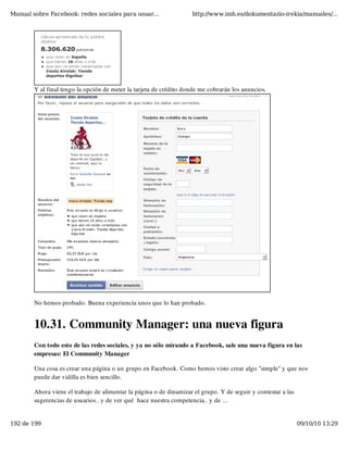 Manual sobre Facebook: redes sociales para usuar...                 http://www.imh.es/dokumentazio-irekia/manuales/...




        Y al final tengo la opción de meter la tarjeta de crédito donde me cobrarán los anuncios.




        No hemos probado. Buena experiencia unos que lo han probado.


        10.31. Community Manager: una nueva figura
        Con todo esto de las redes sociales, y ya no sólo mirando a Facebook, sale una nueva figura en las
        empresas: El Community Manager

        Una cosa es crear una página o un grupo en Facebook. Como hemos visto crear algo "simple" y que nos
        puede dar vidilla es bien sencillo.

        Ahora viene el trabajo de alimentar la página o de dinamizar el grupo. Y de seguir y contestar a las
        sugerencias de usuarios.. y de ver qué  hace nuestra competencia.. y de ...


192 de 199                                                                                                     09/10/10 13:29
 