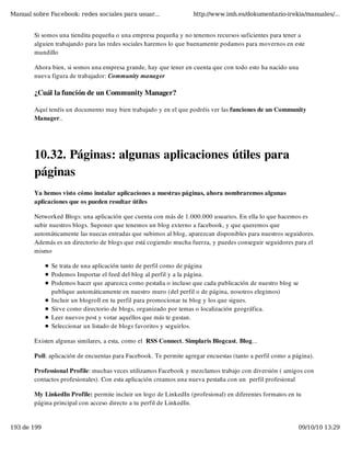 Manual sobre Facebook: redes sociales para usuar...                http://www.imh.es/dokumentazio-irekia/manuales/...


        Si somos una tiendita pequeña o una empresa pequeña y no tenemos recursos suficientes para tener a
        alguien trabajando para las redes sociales haremos lo que buenamente podamos para movernos en este
        mundillo

        Ahora bien, si somos una empresa grande, hay que tener en cuenta que con todo esto ha nacido una
        nueva figura de trabajador: Community manager

        ¿Cuál la función de un Community Manager?

        Aquí tenéis un documento muy bien trabajado y en el que podréis ver las funciones de un Community
        Manager..




        10.32. Páginas: algunas aplicaciones útiles para
        páginas
        Ya hemos visto cómo instalar aplicaciones a nuestras páginas, ahora nombraremos algunas
        aplicaciones que os pueden resultar útiles

        Networked Blogs: una aplicación que cuenta con más de 1.000.000 usuarios. En ella lo que hacemos es
        subir nuestros blogs. Suponer que tenemos un blog externo a facebook, y que queremos que
        automáticamente las nuecas entradas que subimos al blog, aparezcan disponibles para nuestros seguidores.
        Además es un directorio de blogs que está cogiendo mucha fuerza, y puedes conseguir seguidores para el
        mismo

              Se trata de una aplicación tanto de perfil como de página
              Podemos Importar el feed del blog al perfil y a la página.
              Podemos hacer que aparezca como pestaña o incluso que cada publicación de nuestro blog se
              publique automáticamente en nuestro muro (del perfil o de página, nosotros elegimos)
              Incluir un blogroll en tu perfil para promocionar tu blog y los que sigues.
              Sirve como directorio de blogs, organizado por temas o localización geográfica.
              Leer nuevos post y votar aquéllos que más te gustan.
              Seleccionar un listado de blogs favoritos y seguirlos.

        Existen algunas similares, a esta, como el  RSS Connect, Simplaris Blogcast, Blog...

        Poll: aplicación de encuentas para Facebook. Te permite agregar encuestas (tanto a perfil como a página).

        Professional Profile: muchas veces utilizamos Facebook y mezclamos trabajo con diversión ( amigos con
        contactos profesionales). Con esta aplicación creamos una nueva pestaña con un  perfil profesional

        My LinkedIn Profile: permite incluir un logo de LinkedIn (profesional) en diferentes formatos en tu
        página principal con acceso directo a tu perfil de LinkedIn.


193 de 199                                                                                                 09/10/10 13:29
 