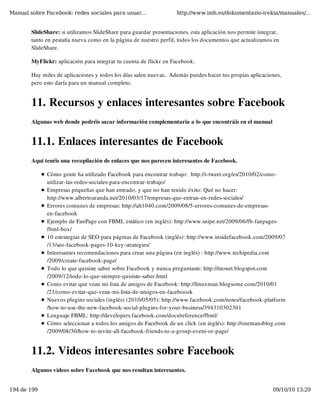 Manual sobre Facebook: redes sociales para usuar...                 http://www.imh.es/dokumentazio-irekia/manuales/...


        SlideShare: si utilizamos SlideShare para guardar presentaciones, esta aplicación nos permite integrar,
        tanto en pestaña nueva como en la página de nuestro perfil, todos los documentos que actualizamos en
        SlideShare.

        MyFlickr: aplicación para integrar tu cuenta de flickr en Facebook.

        Hay miles de aplicaciones y todos los días salen nuevas.. Además puedes hacer tus propias aplicaciones,
        pero esto daría para un manual completo.


        11. Recursos y enlaces interesantes sobre Facebook
        Algunas web donde podréis sacar información complementaria a lo que encontráis en el manual


        11.1. Enlaces interesantes de Facebook
        Aquí tenéis una recopilación de enlaces que nos parecen interesantes de Facebook.

              Cómo gente ha utilizado Facebook para encontrar trabajo:  http://i-tweet.org/es/2010/02/como-
              utilizar-las-redes-sociales-para-encontrar-trabajo/
              Empresas pequeñas que han entrado, y que no han tenido éxito: Qué no hacer:
              http://www.albertoaranda.net/2010/03/17/empresas-que-entran-en-redes-sociales/
              Errores comunes de empresas: http://alt1040.com/2009/08/5-errores-comunes-de-empresas-
              en-facebook
              Ejemplo de FanPage con FBML estático (en inglés): http://www.snipe.net/2009/06/fb-fanpages-
              fbml-box/
              10 estrategias de SEO para páginas de Facebook (inglés): http://www.insidefacebook.com/2009/07
              /13/seo-facebook-pages-10-key-strategies/
              Interesantes recomendaciones para crear una página (en inglés) : http://www.techipedia.com
              /2009/create-facebook-page/
              Todo lo que quisiste saber sobre Facebook y nunca preguntaste: http://titonet.blogspot.com
              /2009/12/todo-lo-que-siempre-quisiste-saber.html
              Como evitar que vean mi lista de amigos de Facebook: http://linuxman.blogsome.com/2010/01
              /21/como-evitar-que-vean-mi-lista-de-amigos-en-faceboook
              Nuevos plugins sociales (inglés) (2010/05/05): http://www.facebook.com/notes/facebook-platform
              /how-to-use-the-new-facebook-social-plugins-for-your-business/394310302301
              Lenguaje FBML: http://developers.facebook.com/docs/reference/fbml/
              Cómo seleccionar a todos los amigos de Facebook de un click (en inglés): http://onemansblog.com
              /2009/08/30/how-to-invite-all-facebook-friends-to-a-group-event-or-page/


        11.2. Videos interesantes sobre Facebook
        Algunos videos sobre Facebook que nos resultan interesantes.


194 de 199                                                                                                  09/10/10 13:29
 