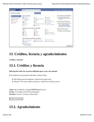 Manual sobre Facebook: redes sociales para usuar...              http://www.imh.es/dokumentazio-irekia/manuales/...




        13. Créditos, licencia y agradecimientos
        Créditos y licencia


        13.1. Créditos y licencia
        Información sobre los recursos utilizados para crear este manual

        Este manual se ha generado utilizando software libre:

              The Gimp para las imágenes ( http://www.gimp.org/)
              Ubuntu 9.10 como sistema operativo, (http://www.ubuntu.com/)



        Autor: Koro Gabiola. itxaspe[ARROBA]gmail.com
        Fecha: 23 de Marzo del 2010 (finalizado)
        Licencia: Creative Commons ShareAlike

        Creative Commons




        13.2. Agradecimiento

196 de 199                                                                                          09/10/10 13:29
 