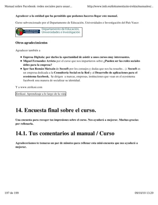 Manual sobre Facebook: redes sociales para usuar...              http://www.imh.es/dokumentazio-irekia/manuales/...


        Agradecer a la entidad que ha permitido que podamos haceros llegar este manual.

        Curso subvencionado por el Departamento de Educación, Universidades e Investigación del País Vasco




        Otros agradecimientos

        Agradecer también a

              Enpresa Digitala: por darlos la oportunidad de asistir a unos cursos muy interesantes.
              Miguel Fernandez Arrieta por el curso que nos impartieron sobre ¿Pueden ser las redes sociales
              útiles para la empresa?
              Igor San Román Matxain de Socsoft por los consejos y dudas que nos ha resuelto.. ;). Socsoft es
              un empresa dedicada a la Consultoría Social en la Red y al Desarrollo de aplicaciones para el
              ecosistema facebook.  Se dirigen  a marcas, empresas, instituciones que vean en el ecosistema
              facebook una manera de socializar su identidad.

        Y a www.zerikasi.com

        Zerikasi: Aprendizaje a lo largo de la vida

         


        14. Encuesta final sobre el curso.
        Una encuesta para recoger tus impresiones sobre el curso. Nos ayudará a mejorar. Muchas gracias
        por rellenarla.


        14.1. Tus comentarios al manual / Curso
        Agradeceríamos te tomaras un par de minutos para rellenar esta mini-encuesta que nos ayudará a
        mejorar.




197 de 199                                                                                              09/10/10 13:29
 