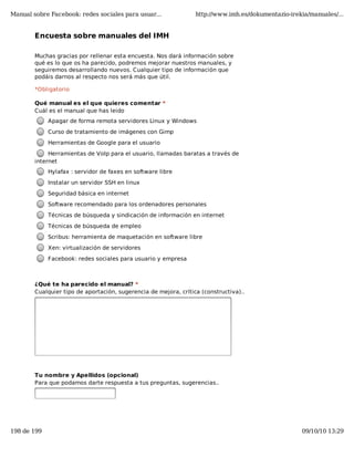 Manual sobre Facebook: redes sociales para usuar...               http://www.imh.es/dokumentazio-irekia/manuales/...


        Encuesta sobre manuales del IMH

        Muchas gracias por rellenar esta encuesta. Nos dará información sobre
        qué es lo que os ha parecido, podremos mejorar nuestros manuales, y
        seguiremos desarrollando nuevos. Cualquier tipo de información que
        podáis darnos al respecto nos será más que útil.

        *Obligatorio

        Qué manual es el que quieres comentar *
        Cuál es el manual que has leido
            Apagar de forma remota servidores Linux y Windows
            Curso de tratamiento de imágenes con Gimp
            Herramientas de Google para el usuario
             Herramientas de VoIp para el usuario, llamadas baratas a través de
        internet
            Hylafax : servidor de faxes en software libre
            Instalar un servidor SSH en linux
            Seguridad básica en internet
            Software recomendado para los ordenadores personales
            Técnicas de búsqueda y sindicación de información en internet
            Técnicas de búsqueda de empleo
            Scribus: herramienta de maquetación en software libre
            Xen: virtualización de servidores
            Facebook: redes sociales para usuario y empresa



        ¿Qué te ha parecido el manual? *
        Cualquier tipo de aportación, sugerencia de mejora, crítica (constructiva)..




        Tu nombre y Apellidos (opcional)
        Para que podamos darte respuesta a tus preguntas, sugerencias..




        Email de contacto (opcional)
        Tu email para poder contactarte
198 de 199                                                                                           09/10/10 13:29
 