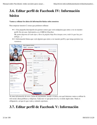Manual sobre Facebook: redes sociales para usuar...                http://www.imh.es/dokumentazio-irekia/manuales/...



        3.6. Editar perfil de Facebook IV: Información
        básica
        Vamos a rellenar los datos de información básica sobre nosotros

        Para empezar tenemos 2 zonas que podemos rellenar:

              1: Una pequeña descripción de quienes somos que verá cualquiera que entre a ver en nuestro
              perfil. En mi caso: Informática en el IMH de Elgoibar.
              Me gusta deportes de todo tipo y llevo la página http://ww.itxaspe.com y todo lo que hay por
              debajo.. ;)
              2: Información básica que verá alguien que entre a ver nuestro perfil y que tenga permiso (ya
              veremos).




        Se trata información de sexo, fecha de nacimiento, donde vivimos, con qué intereses vamos a utilizar la
        red social, ideas políticas y religiosas. Cada uno ve que pone de el y si omite algún dato. Nada es
        obligatorio, así que lo que veáis y estiméis oportuno.


        3.7. Editar perfil de Facebook V: Información

21 de 199                                                                                                  09/10/10 13:29
 