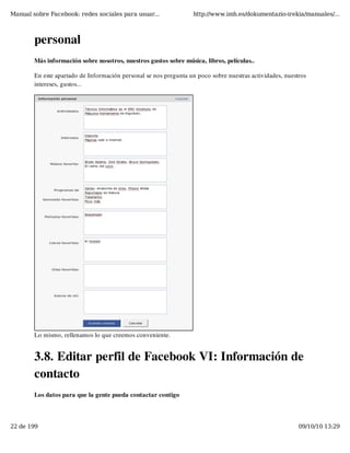 Manual sobre Facebook: redes sociales para usuar...                http://www.imh.es/dokumentazio-irekia/manuales/...



        personal
        Más información sobre nosotros, nuestros gustos sobre música, libros, películas..

        En este apartado de Información personal se nos pregunta un poco sobre nuestras actividades, nuestros
        intereses, gustos...




        Lo mismo, rellenamos lo que creemos conveniente.


        3.8. Editar perfil de Facebook VI: Información de
        contacto
        Los datos para que la gente pueda contactar contigo



22 de 199                                                                                                 09/10/10 13:29
 