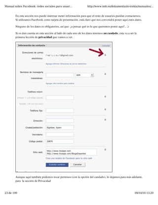 Manual sobre Facebook: redes sociales para usuar...                  http://www.imh.es/dokumentazio-irekia/manuales/...


        En esta sección nos puede interesar meter información para que el resto de usuarios puedan contactarnos.
        Si utilizamos Facebook como tarjeta de presentación, está claro que nos convendrá poner aquí estos datos.

        Ninguno de los datos es obligatorios, así que: ¡a pensar qué es lo que queremos poner aquí!.. ;)

        Si os dais cuenta en esta sección al lado de cada uno de los datos tenemos un candado, esta va a ser la
        primera lección de privacidad que vamos a ver.




        Aunque aquí también podemos tocar permisos (con la opción del candado), lo dejamos para más adelante,
        para  la sección de Privacidad



23 de 199                                                                                                    09/10/10 13:29
 