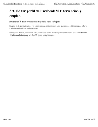 Manual sobre Facebook: redes sociales para usuar...               http://www.imh.es/dokumentazio-irekia/manuales/...



        3.9. Editar perfil de Facebook VII: formación y
        empleo
        información de dónde hemos estudiado y dónde hemos trabajado

        Sección en la que meteremos  ( o como siempre, no meteremos si no queremos.. ;) ) información relativa
        a nuestros estudios y a nuestro trabajo.

        Una especie de mini-curriculum vitae, además de acabar de servir para darme cuenta que ¡¡ pronto llevo
        10 años en el mismo curro!! Dios!!!! como pasa el tiempo..




24 de 199                                                                                                09/10/10 13:29
 