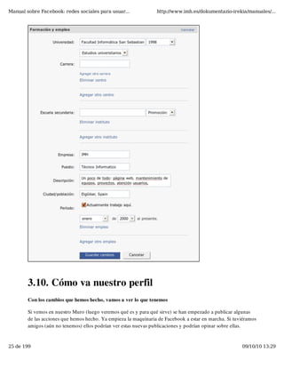 Manual sobre Facebook: redes sociales para usuar...              http://www.imh.es/dokumentazio-irekia/manuales/...




        3.10. Cómo va nuestro perfil
        Con los cambios que hemos hecho, vamos a ver lo que tenemos

        Si vemos en nuestro Muro (luego veremos qué es y para qué sirve) se han empezado a publicar algunas
        de las acciones que hemos hecho. Ya empieza la maquinaria de Facebook a estar en marcha. Si tuviéramos
        amigos (aún no tenemos) ellos podrían ver estas nuevas publicaciones y podrían opinar sobre ellas.


25 de 199                                                                                              09/10/10 13:29
 