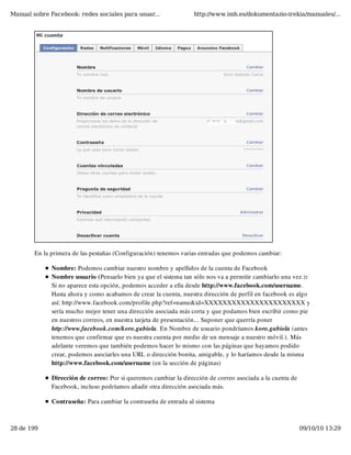Manual sobre Facebook: redes sociales para usuar...               http://www.imh.es/dokumentazio-irekia/manuales/...




        En la primera de las pestañas (Configuración) tenemos varias entradas que podemos cambiar:

              Nombre: Podemos cambiar nuestro nombre y apellidos de la cuenta de Facebook
              Nombre usuario (Pensarlo bien ya que el sistema tan sólo nos va a permitir cambiarlo una vez.):
              Si no aparece esta opción, podemos acceder a ella desde http://www.facebook.com/username.
              Hasta ahora y como acabamos de crear la cuenta, nuestra dirección de perfil en facebook es algo
              así: http://www.facebook.com/profile.php?ref=name&id=XXXXXXXXXXXXXXXXXXXXXX y
              sería mucho mejor tener una dirección asociada más corta y que podamos bien escribir como pie
              en nuestros correos, en nuestra tarjeta de presentación... Suponer que querría poner
              http://www.facebook.com/koro.gabiola. En Nombre de usuario pondríamos koro.gabiola (antes
              tenemos que confirmar que es nuestra cuenta por medio de un mensaje a nuestro móvil.). Más
              adelante veremos que también podemos hacer lo mismo con las páginas que hayamos podido
              crear, podemos asociarles una URL o dirección bonita, amigable, y lo haríamos desde la misma
              http://www.facebook.com/username (en la sección de páginas)

              Dirección de correo: Por si queremos cambiar la dirección de correo asociada a la cuenta de
              Facebook, incluso podríamos añadir otra dirección asociada más.

              Contraseña: Para cambiar la contraseña de entrada al sistema



28 de 199                                                                                                   09/10/10 13:29
 