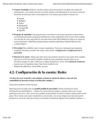 Manual sobre Facebook: redes sociales para usuar...                  http://www.imh.es/dokumentazio-irekia/manuales/...


              Cuentas vinculadas: Podemos vincular nuestra cuenta de facebook con algún otro sistema de
              autenticación, y así cuando entremos con dicho sistema, automáticamente se nos abre la cuenta de
              Facebook sin tener que meter usuario/password. Los sistemas que podemos vincular son :

                     Google
                     MySpace
                     Yahoo
                     MyOpenID
                     Verisign PIP
                     OpenID

              Pregunta de seguridad: Una pregunta que se nos hará en caso de que queramos comunicarnos
              con facebook para pedir ayuda para identificarnos como propietarios de la cuenta. Tener cuidado
              con este tipo de cosas, aquí tenéis la conocida noticia sobre David Bisbal (le robaron su cuenta de
              correo electrónico): http://blogs.hoytecnologia.com/index.php?blog=13&p=818&more=1&
              c=1&tb=1&pb=1

              Privacidad: Para establecer qué es lo que compartimos. Tema muy interesante que trataremos
              enseguida. Nos lleva al mismo sitio al que vamos desde : Configuración: Configuración de la
              privacidad

              Desactivar la cuenta : Desde aquí entre otras cosas podemos desactivar una cuenta. Pero cuidado,
              que esto no es borrar el perfil completo. Facebook sigue guardando nuestros datos en sus
              servidores aunque no estén visibles, por si algún día queremos volver. Para eliminarla totalmente,
              tenemos que ir al siguiente enlace: http://www.facebook.com
              /help/contact.php?show_form=delete_account


        4.2. Configuración de la cuenta: Redes
        A la hora de crear un perfil, o más adelante, tenemos la opción de unirnos a una red. Son
        comunidades de personas en base a localización, estudios, ...

        Si queremos podemos omitir este paso .

        Hasta hace poco las redes eran una posible perdida de privacidad. Nuestra información (fotos,
        información que publicábamos.. ) estaba a la vista de nuestros amigos y nuestras redes (a no ser que
        pusiéramos otra cosa).. Pero con la nueva política de privacidad, las redes no entran a formar parte en este
        juego. No le vamos a dar mayor importancia a esta sección, a no ser que tengas muy claro que quieres
        pertenecer a una de las redes que existen ya montadas en Facebook (algunas Universidades, Institutos.. ).




29 de 199                                                                                                    09/10/10 13:29
 