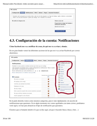 Manual sobre Facebook: redes sociales para usuar...                    http://www.imh.es/dokumentazio-irekia/manuales/...




        4.3. Configuración de la cuenta: Notificaciones
        Cómo facebook nos va a notificar de cosas, de qué nos va a avisar y demás.

        En un gran listado vemos las diferentes acciones de las que nos va a avisar Facebook por correo
        electrónico.




        En la parte derecha vemos como tenemos categorías, para ir más rápidamente a la sección de
        notificaciones que queremos. Si en algún momento nos vemos agobiados con tanto correo, podríamos
        venir aquí y revisar para desactivar el tipo de notificación que queramos.

        Creemos que es bastante intuitivo lo que se dice aquí, así que ir leyendo linea a linea y listo.. ;)




30 de 199                                                                                                      09/10/10 13:29
 