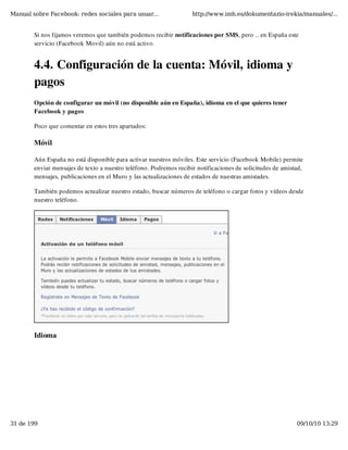Manual sobre Facebook: redes sociales para usuar...                 http://www.imh.es/dokumentazio-irekia/manuales/...


        Si nos fijamos veremos que también podemos recibir notificaciones por SMS, pero .. en España este
        servicio (Facebook Movil) aún no está activo.


        4.4. Configuración de la cuenta: Móvil, idioma y
        pagos
        Opción de configurar un móvil (no disponible aún en España), idioma en el que quieres tener
        Facebook y pagos

        Poco que comentar en estos tres apartados:

        Móvil

        Aún España no está disponible para activar nuestros móviles. Este servicio (Facebook Mobile) permite
        enviar mensajes de texto a nuestro teléfono. Podremos recibir notificaciones de solicitudes de amistad,
        mensajes, publicaciones en el Muro y las actualizaciones de estados de nuestras amistades.

        También podemos actualizar nuestro estado, buscar números de teléfono o cargar fotos y vídeos desde
        nuestro teléfono.




        Idioma




31 de 199                                                                                                   09/10/10 13:29
 