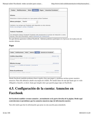 Manual sobre Facebook: redes sociales para usuar...                  http://www.imh.es/dokumentazio-irekia/manuales/...




        En qué idioma queremos utilizar Facebook. Además podemos participar en el proceso de traducción de
        nuestro idioma. 

        Pagos




        Desde Facebook también podemos hacer regalos (hay que pagar) y podemos incluso poner nuestros
        anuncios. Para ello debemos añadir una tarjeta de crédito. No metáis datos de este tipo hasta que os veáis
        obligados a hacerlo, es decir, hasta que tengáis claro que queréis pagar algo en Facebook.


        4.5. Configuración de la cuenta: Anuncios en
        Facebook
        En Facebook también veremos anuncios , normalmente en la parte derecha de la página. Desde aquí
        controlaremos si permitimos que los anuncios muestren algo de información nuestra

        Tan sólo tenéis que leer la información que pone en esta sección para entenderla



32 de 199                                                                                                    09/10/10 13:29
 