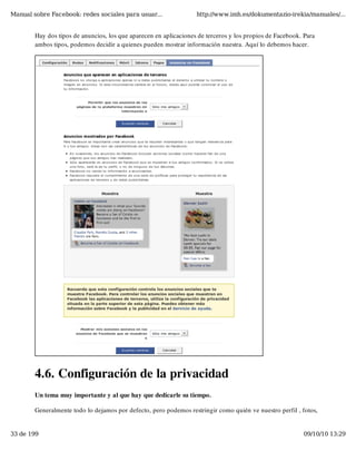 Manual sobre Facebook: redes sociales para usuar...                http://www.imh.es/dokumentazio-irekia/manuales/...


        Hay dos tipos de anuncios, los que aparecen en aplicaciones de terceros y los propios de Facebook. Para
        ambos tipos, podemos decidir a quienes pueden mostrar información nuestra. Aquí lo debemos hacer.




        4.6. Configuración de la privacidad
        Un tema muy importante y al que hay que dedicarle su tiempo.

        Generalmente todo lo dejamos por defecto, pero podemos restringir como quién ve nuestro perfil , fotos,


33 de 199                                                                                                 09/10/10 13:29
 