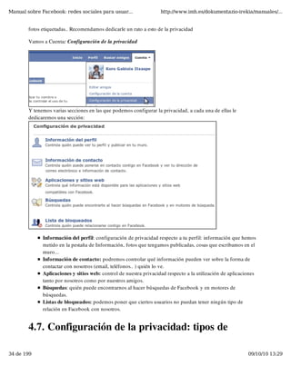 Manual sobre Facebook: redes sociales para usuar...                 http://www.imh.es/dokumentazio-irekia/manuales/...


        fotos etiquetadas.. Recomendamos dedicarle un rato a esto de la privacidad

        Vamos a Cuenta: Configuración de la privacidad




        Y tenemos varias secciones en las que podemos configurar la privacidad, a cada una de ellas le
        dedicaremos una sección:




              Información del perfil: configuración de privacidad respecto a tu perfil: información que hemos
              metido en la pestaña de Información, fotos que tengamos publicadas, cosas que escribamos en el
              muro...
              Información de contacto: podremos controlar qué información pueden ver sobre la forma de
              contactar con nosotros (email, teléfonos.. ) quién lo ve.
              Aplicaciones y sitios web: control de nuestra privacidad respecto a la utilización de aplicaciones
              tanto por nosotros como por nuestros amigos.
              Búsquedas: quién puede encontrarnos al hacer búsquedas de Facebook y en motores de
              búsquedas.
              Listas de bloqueados: podemos poner que ciertos usuarios no puedan tener ningún tipo de
              relación en Facebook con nosotros.


        4.7. Configuración de la privacidad: tipos de

34 de 199                                                                                                   09/10/10 13:29
 