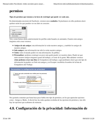 Manual sobre Facebook: redes sociales para usuar...               http://www.imh.es/dokumentazio-irekia/manuales/...



        permisos
        Tipos de permisos que tenemos a la hora de restringir qué puede ver cada uno.

        En determinadas secciones de Facebook, veremos unos candados. Si pinchamos en ellos podemos decir
        quiénes serán los que pueden ver ese dato en concreto.




        Tal y como hemos dicho anteriormente los perfiles están basados en amistades. Cuantos más amigos
        tengamos más cosas veremos.

              Amigos de mis amigos: esta información la verán nuestros amigos, y también los amigos de
              nuestros amigos
              Solo amigos: esta información tan sólo la verán nuestros amigos
              Todos: todo el mundo podrá ver esta información. Es pública
              Personalizar: podemos restringir un poco más quién puede ver nuestros datos. Puede ser que
              entre nuestros amigos tengamos gente del trabajo y el resto de la gente. Más adelante veremos
              cómo podemos crear una lista de Compañeros del trabajo y aquí podríamos decir que este tipo de
              información la pueden ver Solo mis amigos y en Excepto: escribiría el nombre de la lista de
              Compañeros del Trabajo.




        Nos gustaría comentar que hasta hace poco había otro tipo de permisos, en los que aparecían opciones
        como : Amigos y Redes. A día de hoy las redes quedan excluidas de las opciones de permisos y tan sólo
        hay las opciones que acabamos de numerar.


        4.8. Configuración de la privacidad: Información de

35 de 199                                                                                                  09/10/10 13:29
 
