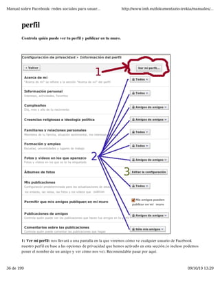 Manual sobre Facebook: redes sociales para usuar...                 http://www.imh.es/dokumentazio-irekia/manuales/...



        perfil
        Controla quién puede ver tu perfil y publicar en tu muro.




        1: Ver mi perfil: nos llevará a una pantalla en la que veremos cómo ve cualquier usuario de Facebook
        nuestro perfil en base a las opciones de privacidad que hemos activado en esta sección.(o incluso podemos
        poner el nombre de un amigo y ver cómo nos ve). Recomendable pasar por aquí.



36 de 199                                                                                                 09/10/10 13:29
 