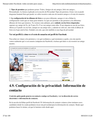 Manual sobre Facebook: redes sociales para usuar...                http://www.imh.es/dokumentazio-irekia/manuales/...


        2: Tipos de permisos que podemos poner: Todos, Amigos de mis amigos, Solo mis amigos ,
        Personalizado. Lo hemos explicado en la sección de Privacidad: Tipos de permisos. Como veis se puede
        desgranar bastante bien qué puede ver sobre nosotros cada uno de nuestros amigos o el resto de usuarios.

        3: La configuración de los álbumes de fotos es un poco diferente, aunque si vais a Editar la
        configuración veréis que no tiene gran misterio. Lo que nos permite es dar permisos a los diferentes
        álbumes de fotos que tenemos. Ya veremos más adelante, pero cuidado con las fotos etiquetadas:
        suponer soy amigo de X y de Y pero X e Y no son amigos entre ellos. X me etiqueta en una de sus fotos.
        Ahora ya Y puede ver esa foto, aunque no sea amigo mio, y además no solo eso, sino todo el álbum de
        fotos en el que está la foto. Cuidado con esto, que esto también es una fuga de privacidad.

        Ver mi perfil(1): cómo ve el resto de usuarios mi perfil de Facebook

        Tras echar un vistazo a los permisos y ver qué ocultamos y qué mostramos a quién, con esta opción
        vemos realmente qué ve un usuario cualquiera de Facebook e incluso qué datos ve de nosotros un amigo
        nuestro.




        4.9. Configuración de la privacidad: Información de
        contacto
        Controla quién puede ponerse en contacto contigo en Facebook y ver tu dirección de correo
        electrónico e información de contacto.

        En la sección de Editar perfil de Facebook VI: Información de contacto veíamos cómo teníamos unos
        candidatos desde los cuales podíamos tocar esta privacidad para la información de contacto. Desde aquí
        podemos hacer lo mismo, así que lo haremos todo desde aquí:




37 de 199                                                                                                 09/10/10 13:29
 