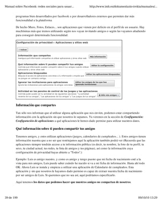 Manual sobre Facebook: redes sociales para usuar...                 http://www.imh.es/dokumentazio-irekia/manuales/...


        programas bien desarrollados por facebook o por desarrolladores externos que permiten dar más
        funcionalidad a la plataforma

        De hecho Muro, Fotos, Enlaces... son aplicaciones que vienen por defecto en el perfil de un usuario. Hay
        muchísimas más que iremos utilizando según nos vayan invitando amigos o según las vayamos añadiendo
        para conseguir determinada funcionalidad.




        Información que compartes

        Tan sólo nos informan que al utilizar alguna aplicación que nos envíen, podemos estar compartiendo
        información con la aplicación sin que nosotros lo sepamos. Ya veremos en la sección de Configuración:
        Configuración de aplicaciones a qué aplicaciones le hemos dado permiso para utilizar nuestros datos.

        Qué información sobre ti pueden compartir tus amigos

        Tenemos amigos, y estos utilizan aplicaciones (juegos, calendarios de cumpleaños... ). Estos amigos tienen
        información nuestra que a no ser que restrinjamos aquí la aplicación también podrá ver (Recuerda que las
        aplicaciones siempre tendrán acceso a tu información pública (es decir, tu nombre, la foto de tu perfil, tu
        sexo, tu ciudad actual, tus redes, tu lista de amigos y tus páginas), así como la información cuya
        configuración de privacidad hayas abierto a "Todos".)

        Ejemplo: Luis es amigo nuestro, y como es amigo y tengo puesto que mi fecha de nacimiento esté a la
        vista para mis amigos, Luis puede saber cuándo he nacido si va a mi ficha de información. Hasta ahí todo
        OK. Ahora Luis se instala y empieza a utilizar una aplicación de Calendario de cumpleaños. Esta
        aplicación y sin que nosotros le hayamos dado permiso es capaz de extraer nuestra fecha de nacimiento
        por ser amigos de Luis. Si queremos que no sea así, aquí podríamos especificarlo.

        Aquí tenemos los datos que podemos hacer que nuestros amigos no compartan de nosotros.




39 de 199                                                                                                   09/10/10 13:29
 