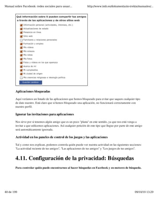 Manual sobre Facebook: redes sociales para usuar...                  http://www.imh.es/dokumentazio-irekia/manuales/...




        Aplicaciones bloqueadas

        Aquí veríamos un listado de las aplicaciones que hemos bloqueado para evitar que saquen cualquier tipo
        de dato nuestro. Está claro que si hemos bloqueado una aplicación, no funcionará correctamente con
        nuestro perfil.

        Ignorar las invitaciones para aplicaciones

        Nos sirve por si tenemos algún amigo que es un poco "plasta" en este sentido, ya que nos está venga a
        invitar a que utilicemos aplicaciones. Así cualquier petición de este tipo que llegue por parte de este amigo
        será automáticamente ignorada.

        Actividad en los paneles de control de los juegos y las aplicaciones

        Tal y como nos explican, podemos controla quién puede ver nuestra actividad en las siguientes secciones:
        "La actividad reciente de tus amigos", "Las aplicaciones de tus amigos" y "Los juegos de tus amigos".


        4.11. Configuración de la privacidad: Búsquedas
        Para controlar quién puede encontrarnos al hacer búsquedas en Facebook y en motores de búsqueda.




40 de 199                                                                                                     09/10/10 13:29
 