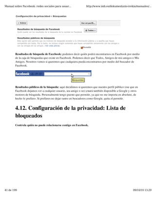 Manual sobre Facebook: redes sociales para usuar...               http://www.imh.es/dokumentazio-irekia/manuales/...




        Resultados de búsqueda de Facebook: podemos decir quién podrá encontrarnos en Facebook por medio
        de la caja de búsquedas que existe en Facebook. Podemos decir que Todos, Amigos de mis amigos o Mis
        Amigos. Nosotros vemos si queremos que cualquiera pueda encontrarnos por medio del buscador de
        Facebook.




        Resultados públicos de la búsqueda: aquí decidimos si queremos que nuestro perfil público (ese que en
        Facebook dejamos ver a cualquier usuario, sea amigo o no) estará también disponible a Google y otros
        motores de búsqueda. Personalmente tengo puesto que permitir, ya que no me importa en absoluto, de
        hecho lo prefiero. Si prefieres no dejar rastro en buscadores como Google, quita el permitir.


        4.12. Configuración de la privacidad: Lista de
        bloqueados
        Controla quién no puede relacionarse contigo en Facebook.




41 de 199                                                                                                09/10/10 13:29
 