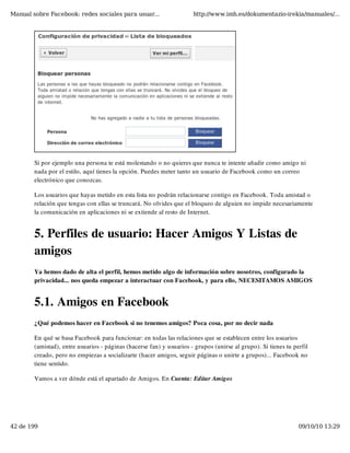 Manual sobre Facebook: redes sociales para usuar...                   http://www.imh.es/dokumentazio-irekia/manuales/...




        Si por ejemplo una persona te está molestando o no quieres que nunca te intente añadir como amigo ni
        nada por el estilo, aquí tienes la opción. Puedes meter tanto un usuario de Facebook como un correo
        electrónico que conozcas.

        Los usuarios que hayas metido en esta lista no podrán relacionarse contigo en Facebook. Toda amistad o
        relación que tengas con ellas se truncará. No olvides que el bloqueo de alguien no impide necesariamente
        la comunicación en aplicaciones ni se extiende al resto de Internet.


        5. Perfiles de usuario: Hacer Amigos Y Listas de
        amigos
        Ya hemos dado de alta el perfil, hemos metido algo de información sobre nosotros, configurado la
        privacidad... nos queda empezar a interactuar con Facebook, y para ello, NECESITAMOS AMIGOS


        5.1. Amigos en Facebook
        ¿Qué podemos hacer en Facebook si no tenemos amigos? Poca cosa, por no decir nada

        En qué se basa Facebook para funcionar: en todas las relaciones que se establecen entre los usuarios
        (amistad), entre usuarios - páginas (hacerse fan) y usuarios - grupos (unirse al grupo). Si tienes tu perfil
        creado, pero no empiezas a socializarte (hacer amigos, seguir páginas o unirte a grupos)... Facebook no
        tiene sentido.

        Vamos a ver dónde está el apartado de Amigos. En Cuenta: Editar Amigos




42 de 199                                                                                                       09/10/10 13:29
 