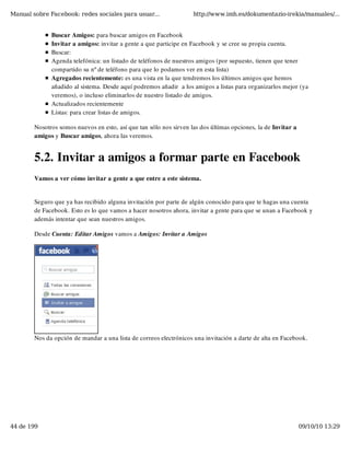 Manual sobre Facebook: redes sociales para usuar...                 http://www.imh.es/dokumentazio-irekia/manuales/...


              Buscar Amigos: para buscar amigos en Facebook
              Invitar a amigos: invitar a gente a que participe en Facebook y se cree su propia cuenta.
              Buscar:
              Agenda telefónica: un listado de teléfonos de nuestros amigos (por supuesto, tienen que tener
              compartido su nº de teléfono para que lo podamos ver en esta lista)
              Agregados recientemente: es una vista en la que tendremos los últimos amigos que hemos
              añadido al sistema. Desde aquí podremos añadir  a los amigos a listas para organizarlos mejor (ya
              veremos), o incluso eliminarlos de nuestro listado de amigos.
              Actualizados recientemente
              Listas: para crear listas de amigos.

        Nosotros somos nuevos en esto, así que tan sólo nos sirven las dos últimas opciones, la de Invitar a
        amigos y Buscar amigos, ahora las veremos.


        5.2. Invitar a amigos a formar parte en Facebook
        Vamos a ver cómo invitar a gente a que entre a este sistema.


        Seguro que ya has recibido alguna invitación por parte de algún conocido para que te hagas una cuenta
        de Facebook. Esto es lo que vamos a hacer nosotros ahora, invitar a gente para que se unan a Facebook y
        además intentar que sean nuestros amigos.

        Desde Cuenta: Editar Amigos vamos a Amigos: Invitar a Amigos




        Nos da opción de mandar a una lista de correos electrónicos una invitación a darte de alta en Facebook.




44 de 199                                                                                                      09/10/10 13:29
 
