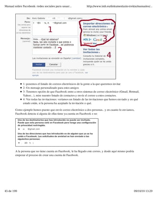Manual sobre Facebook: redes sociales para usuar...                http://www.imh.es/dokumentazio-irekia/manuales/...




              1: ponemos el listado de correos electrónicos de la gente a la que queremos invitar
              2: Un mensaje personalizado para estos amigos
              3: Tenemos opción de que Facebook entre a otros sistemas de correo electrónico (Gmail, Hotmail,
              Yahoo.. ), mire nuestro listado de contactos y envíe el correo a estos contactos.
              4: Ver todas las invitaciones: veríamos un listado de las invitaciones que hemos enviado y en qué
              estado están, si la persona ha aceptado la invitación o qué.

        Como ejemplo hemos puesto que envíe correo electrónico a dos personas.. y en cuanto lo enviamos,
        Facebook detecta si alguna de ellas tiene ya cuenta en Facebook o no




        A la persona que no tiene cuenta en Facebook, le ha llegado este correo, y desde aquí mismo podría
        empezar el proceso de crear una cuenta de Facebook.




45 de 199                                                                                                    09/10/10 13:29
 