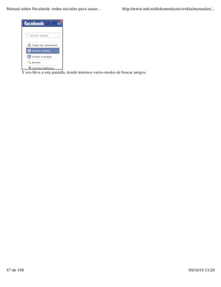 Manual sobre Facebook: redes sociales para usuar...               http://www.imh.es/dokumentazio-irekia/manuales/...




        Y nos lleva a esta pantalla, donde tenemos varios modos de buscar amigos.




47 de 199                                                                                            09/10/10 13:29
 